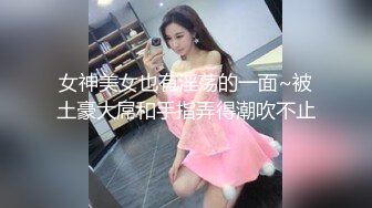 女神美女也有淫荡的一面~被土豪大屌和手指弄得潮吹不止