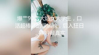 爆艹90后大奶女大学生，口活超棒舔的很销魂，后入狂日，呻吟很真实