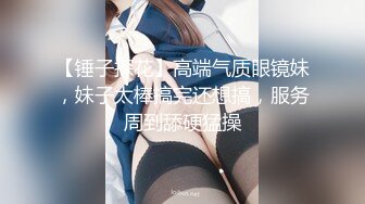 【锤子探花】高端气质眼镜妹，妹子太棒搞完还想搞，服务周到舔硬猛操