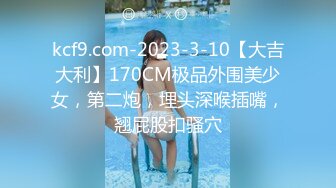 kcf9.com-2023-3-10【大吉大利】170CM极品外围美少女，第二炮，埋头深喉插嘴，翘屁股扣骚穴