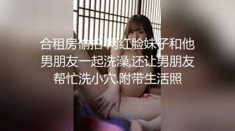 合租房偷拍 网红脸妹子和他男朋友一起洗澡,还让男朋友帮忙洗小穴.附带生活照