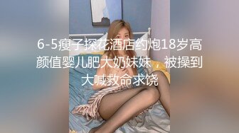 6-5瘦子探花酒店约炮18岁高颜值婴儿肥大奶妹妹，被操到大喊救命求饶