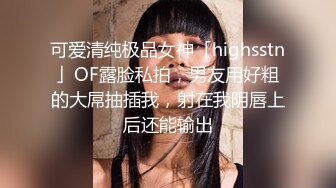 可爱清纯极品女神「highsstn」OF露脸私拍，男友用好粗的大屌抽插我，射在我阴唇上后还能输出