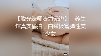 【脱光法师法力无边】，养生馆真实偷拍，白嫩极富弹性美少女