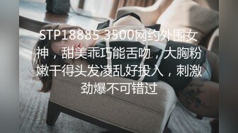 STP18885 3500网约外围女神，甜美乖巧能舌吻，大胸粉嫩干得头发凌乱好投入，刺激劲爆不可错过