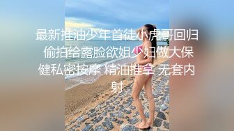 最新推油少年首徒小虎哥回归 偷拍给露脸欲姐少妇做大保健私密按摩 精油推拿 无套内射