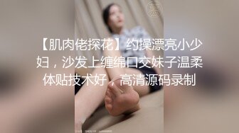 【肌肉佬探花】约操漂亮小少妇，沙发上缠绵口交妹子温柔体贴技术好，高清源码录制