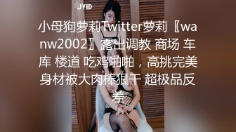 小母狗萝莉Twitter萝莉〖wanw2002〗露出调教 商场 车库 楼道 吃鸡啪啪，高挑完美身材被大肉棒狠干 超极品反差