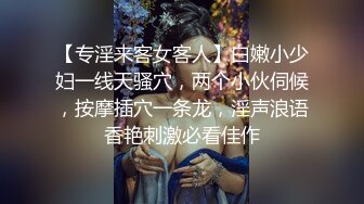 【专淫来客女客人】白嫩小少妇一线天骚穴，两个小伙伺候，按摩插穴一条龙，淫声浪语香艳刺激必看佳作