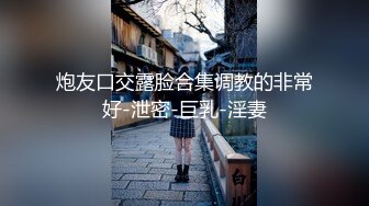 炮友口交露脸合集调教的非常好-泄密-巨乳-淫妻