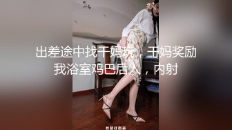 出差途中找干妈玩，干妈奖励我浴室鸡巴后入，内射