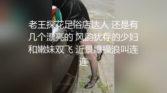 老王探花足浴店达人 还是有几个漂亮的 风韵犹存的少妇和嫩妹双飞 近景爆操浪叫连连