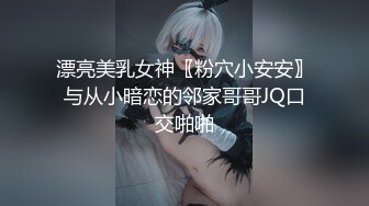 漂亮美乳女神〖粉穴小安安〗与从小暗恋的邻家哥哥JQ口交啪啪