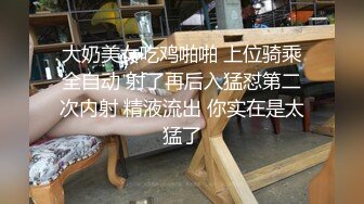 牛仔短裤大奶妹，掰穴手指扣逼特写口交，翘起屁股后入大屁股猛烈撞击