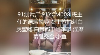 91制片厂 91YCM008 班主任的课后辅导 女上位抽刺白虎蜜鲍 白带都干出来了 淫靡羞耻交合 小鱼