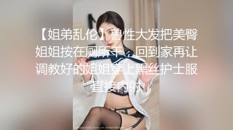 【姐弟乱伦】兽性大发把美臀姐姐按在厕所干，回到家再让调教好的姐姐穿上黑丝护士服直接内射