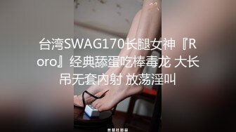 台湾SWAG170长腿女神『Roro』经典舔蛋吃棒毒龙 大长吊无套內射 放荡淫叫