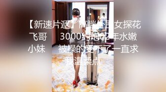 【新速片遞】高端外围女探花飞哥❤️3000约炮02年水嫩小妹❤️被操的受不了一直求我温柔点