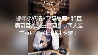 邯郸小妖精 · Ts李思萌 · 和直男哥哥大战三百回合，两人互艹互射，激情四射 爽爆！