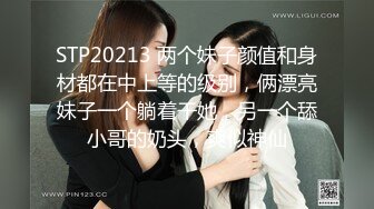 STP20213 两个妹子颜值和身材都在中上等的级别，俩漂亮妹子一个躺着干她，另一个舔小哥的奶头，爽似神仙