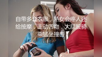 自带多套衣服，熟女会疼人还给按摩，主动舌吻，大屁股骑乘猛坐撞击