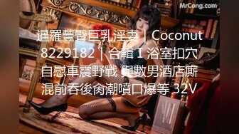 暹羅豐臀巨乳淫妻｜Coconut8229182｜合輯Ⅰ浴室扣穴自慰車震野戰 與數男酒店廝混前吞後肏潮噴口爆等 32V