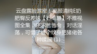 云盘露脸泄密！高颜清纯E奶肥臀反差妹【石高慧】不雅视图全集，还求爸爸肏，对话淫荡，可惜了被个纹身肥猪佬各种蹂躏 (1)