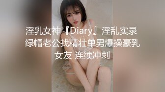 淫乳女神『Diary』淫乱实录 绿帽老公找精壮单男爆操豪乳女友 连续冲刺