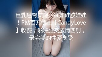 巨乳翘臀美鲍！犹如硅胶娃娃！P站百万博主【CandyLove】收费，啪啪肛交激情四射，最完美的性爱享受