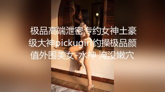  极品高端泄密专约女神土豪级大神pickugirl约操极品颜值外围美女-水神 淹没嫩穴