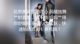 北京美妖TS王可心 风骚独舞艹射直男，爽不爽 妈妈艹得你舒服吗 骚逼，大猛妖，快速抽插直男，爽死哦！