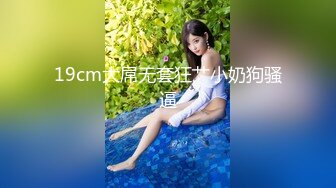 19cm大屌无套狂艹小奶狗骚逼