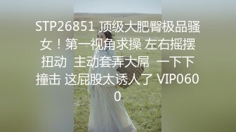 STP26851 顶级大肥臀极品骚女！第一视角求操 左右摇摆扭动  主动套弄大屌  一下下撞击 这屁股太诱人了 VIP0600