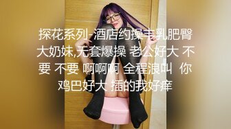 探花系列-酒店约操丰乳肥臀大奶妹,无套爆操 老公好大 不要 不要 啊啊啊 全程浪叫  你鸡巴好大 插的我好痒