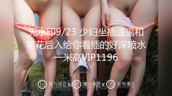 无水印9/23 少妇坐插逼逼和菊花后入给你看插的好深喷水一米高VIP1196