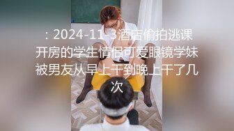 ：2024-11-3酒店偷拍逃课开房的学生情侣可爱眼镜学妹被男友从早上干到晚上干了几次