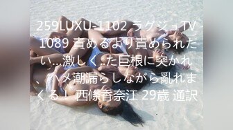 259LUXU-1102 ラグジュTV 1089 責めるより責められたい…激しく..た巨根に突かれ、ハメ潮漏らしながら亂れまくる！ 西條香奈江 29歳 通訳