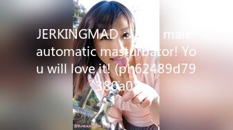 JERKINGMAD： Best male automatic masturbator! You will love it! (ph62489d79380a0)