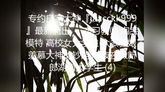 专约良家大神『jaacckk999』最新流出❤️实习教师 淘宝模特 高校女大学生 众多骚婊 羡慕大神的钞能力 夜夜做新郎湖南大学生 (4)