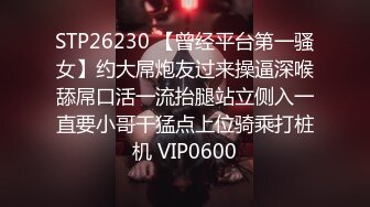 STP26230 【曾经平台第一骚女】约大屌炮友过来操逼深喉舔屌口活一流抬腿站立侧入一直要小哥干猛点上位骑乘打桩机 VIP0600